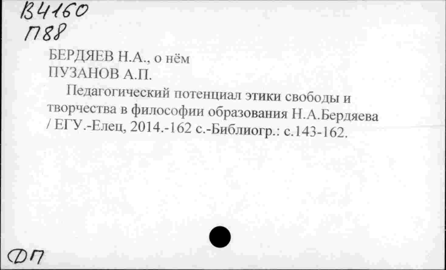 ﻿ИЧ^о
П2?
БЕРДЯЕВ Н.А., о нём
ПУЗАНОВ А.П.
Педагогический потенциал этики свободы и творчества в философии образования Н.А.Бердяева / ЕГУ.-Елец, 2014.-162 с.-Библиогр.: с.143-162.